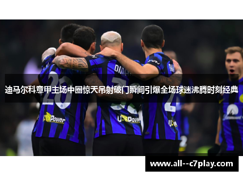 迪马尔科意甲主场中圈惊天吊射破门瞬间引爆全场球迷沸腾时刻经典